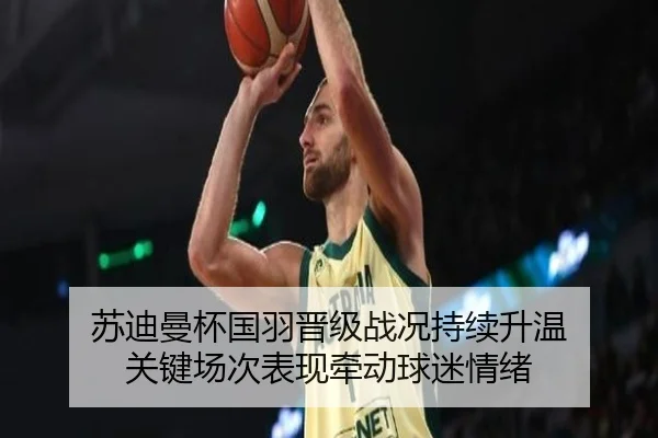 苏迪曼杯国羽晋级战况持续升温 关键场次表现牵动球迷情绪 - kaiyun